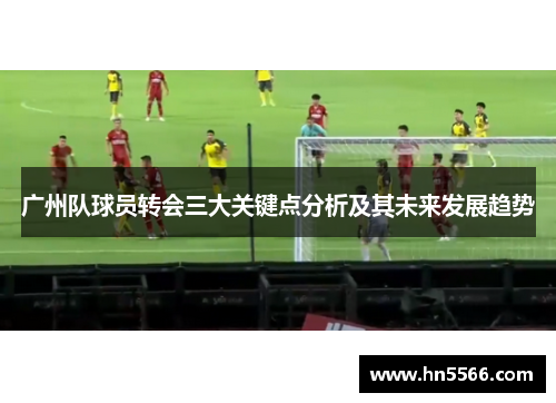 广州队球员转会三大关键点分析及其未来发展趋势