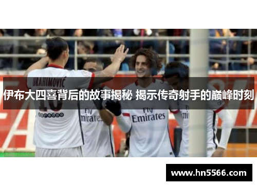 伊布大四喜背后的故事揭秘 揭示传奇射手的巅峰时刻
