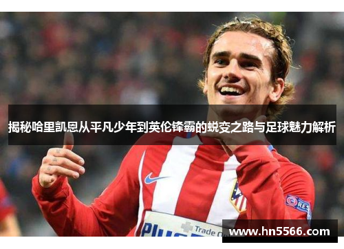 揭秘哈里凯恩从平凡少年到英伦锋霸的蜕变之路与足球魅力解析