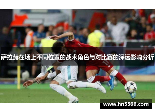 萨拉赫在场上不同位置的战术角色与对比赛的深远影响分析