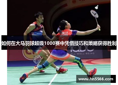 如何在大马羽球超级1000赛中凭借技巧和策略获得胜利